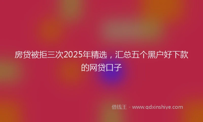 房贷被拒三次2025年精选，汇总五个黑户好下款的网贷口子