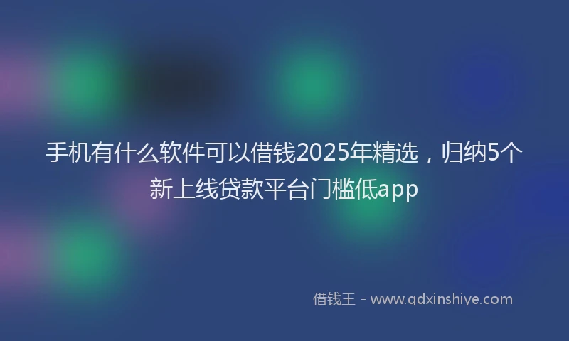 手机有什么软件可以借钱2025年精选，归纳5个新上线贷款平台门槛低app