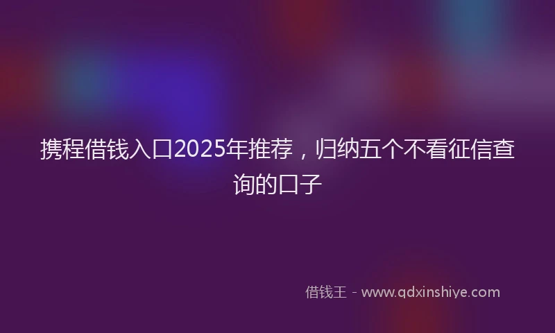 携程借钱入口2025年推荐，归纳五个不看征信查询的口子