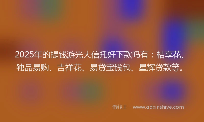 2025年的提钱游光大信托好下款吗有：桔享花、独品易购、吉祥花、易贷宝钱包、星辉贷款等。