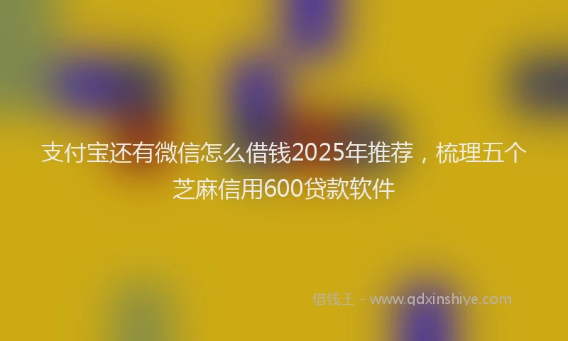 支付宝还有微信怎么借钱2025年推荐，梳理五个芝麻信用600贷款软件