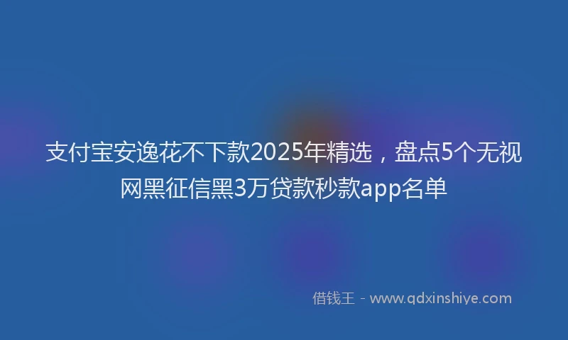 支付宝安逸花不下款2025年精选，盘点5个无视网黑征信黑3万贷款秒款app名单