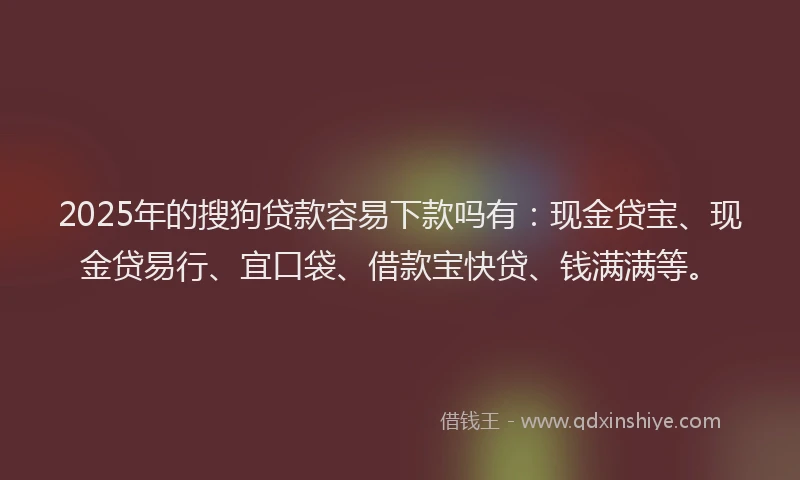 2025年的搜狗贷款容易下款吗有：现金贷宝、现金贷易行、宜口袋、借款宝快贷、钱满满等。