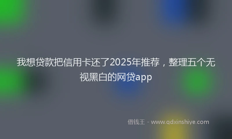 我想贷款把信用卡还了2025年推荐，整理五个无视黑白的网贷app