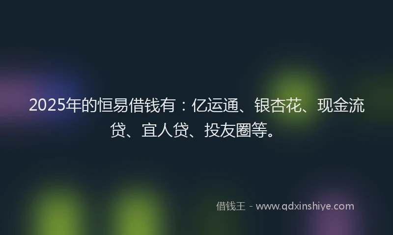 2025年的恒易借钱有：亿运通、银杏花、现金流贷、宜人贷、投友圈等。