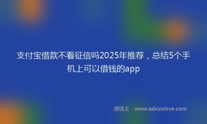 支付宝借款不看征信吗2025年推荐，总结5个手机上可以借钱的app
