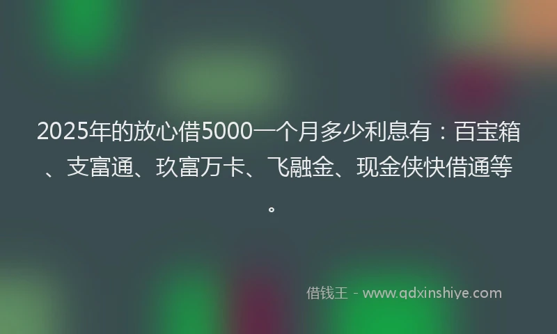 2025年的放心借5000一个月多少利息有：百宝箱、支富通、玖富万卡、飞融金、现金侠快借通等。
