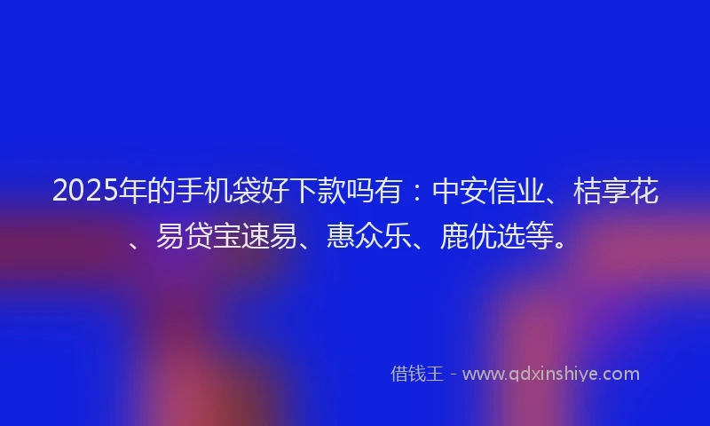 2025年的手机袋好下款吗有：中安信业、桔享花、易贷宝速易、惠众乐、鹿优选等。