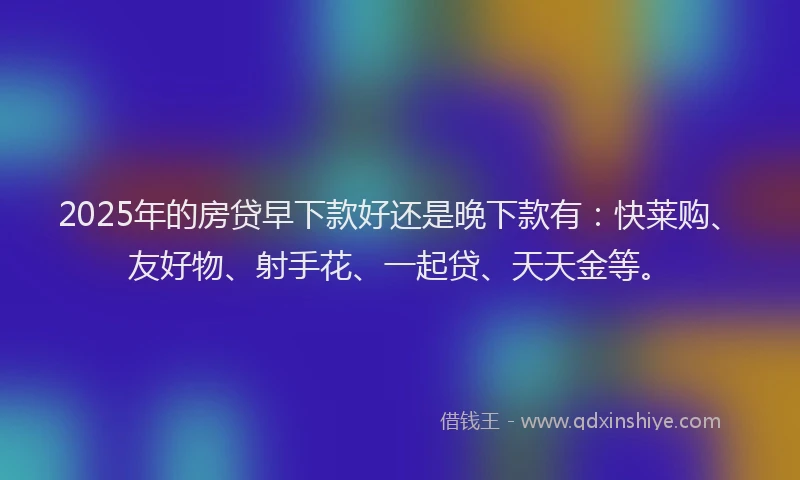 2025年的房贷早下款好还是晚下款有：快莱购、友好物、射手花、一起贷、天天金等。