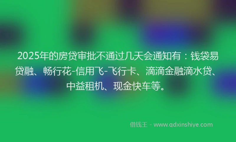 2025年的房贷审批不通过几天会通知有：钱袋易贷融、畅行花-信用飞-飞行卡、滴滴金融滴水贷、中益租机、现金快车等。