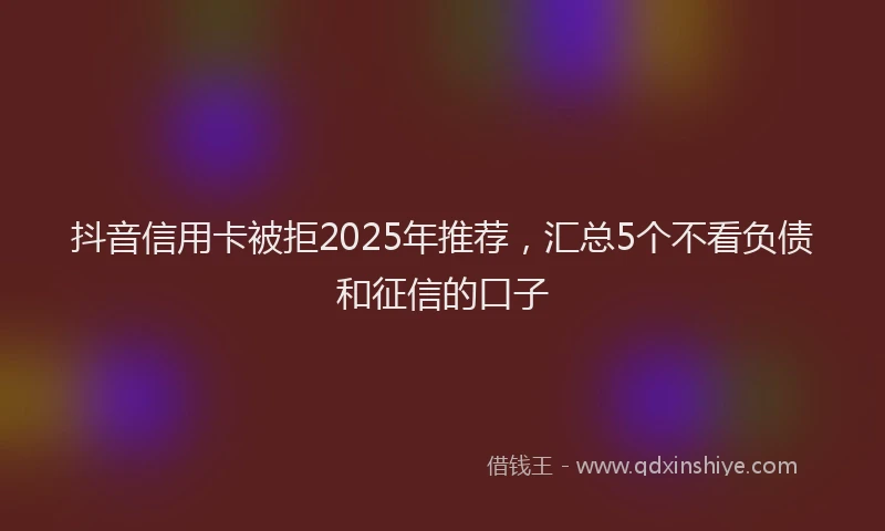 抖音信用卡被拒2025年推荐，汇总5个不看负债和征信的口子