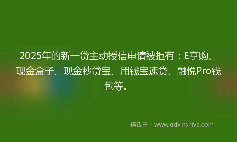 2025年的新一贷主动授信申请被拒有：E享购、现金盒子、现金秒贷宝、用钱宝速贷、融悦Pro钱包等。