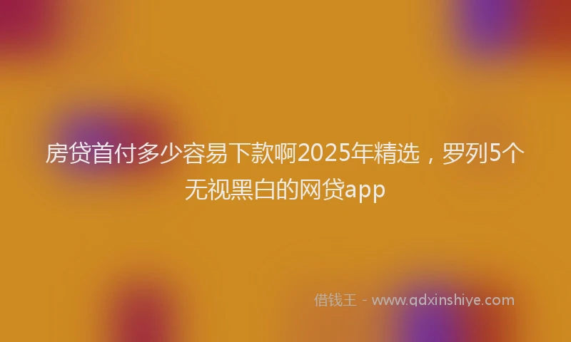 房贷首付多少容易下款啊2025年精选，罗列5个无视黑白的网贷app