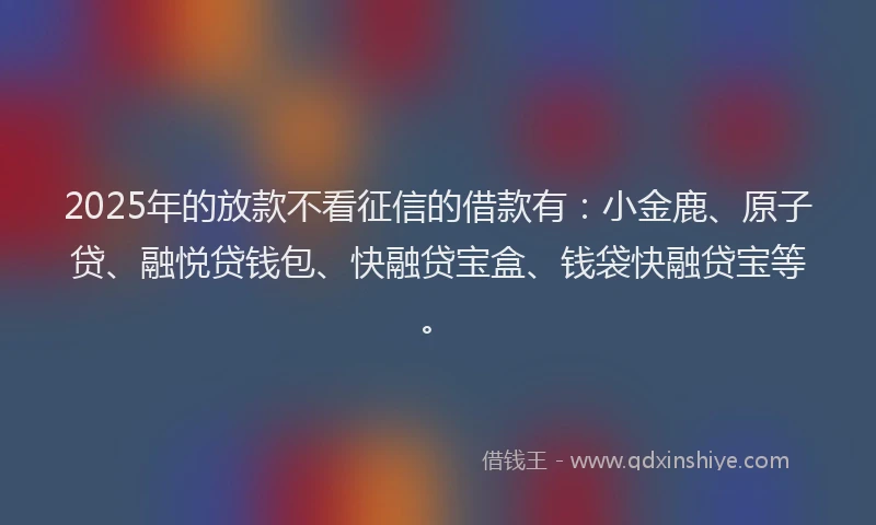 2025年的放款不看征信的借款有：小金鹿、原子贷、融悦贷钱包、快融贷宝盒、钱袋快融贷宝等。