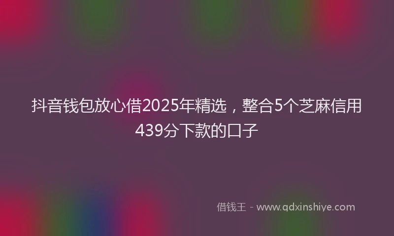 抖音钱包放心借2025年精选，整合5个芝麻信用439分下款的口子