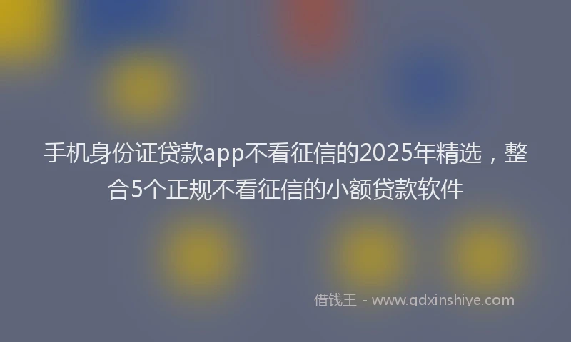 手机身份证贷款app不看征信的2025年精选，整合5个正规不看征信的小额贷款软件