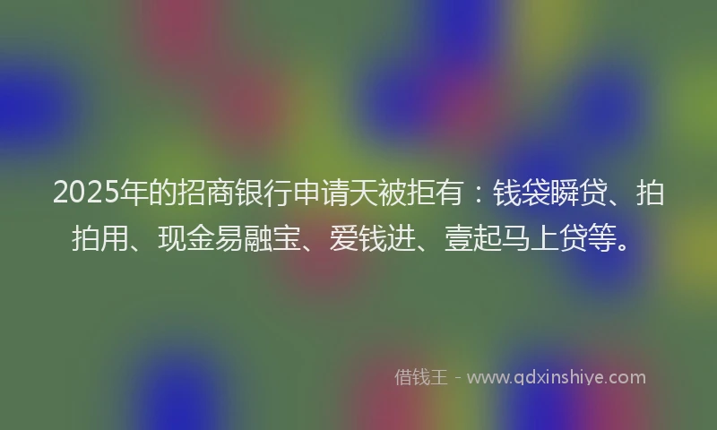2025年的招商银行申请天被拒有：钱袋瞬贷、拍拍用、现金易融宝、爱钱进、壹起马上贷等。