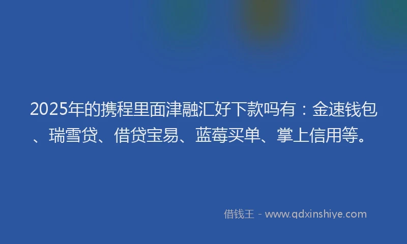 2025年的携程里面津融汇好下款吗有：金速钱包、瑞雪贷、借贷宝易、蓝莓买单、掌上信用等。