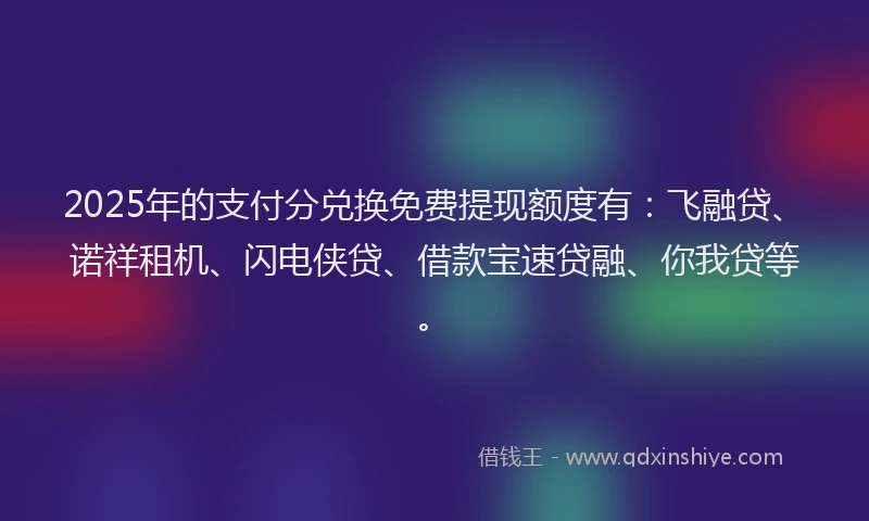 2025年的支付分兑换免费提现额度有：飞融贷、诺祥租机、闪电侠贷、借款宝速贷融、你我贷等。