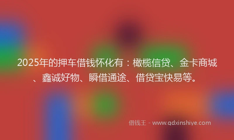 2025年的押车借钱怀化有：橄榄信贷、金卡商城、鑫诚好物、瞬借通途、借贷宝快易等。