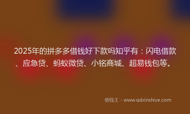2025年的拼多多借钱好下款吗知乎有：闪电借款、应急贷、蚂蚁微贷、小铭商城、超易钱包等。