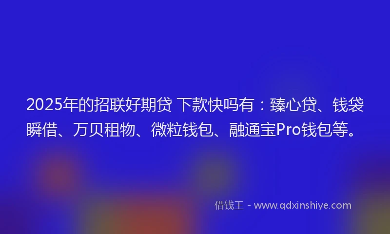 2025年的招联好期贷 下款快吗有：臻心贷、钱袋瞬借、万贝租物、微粒钱包、融通宝Pro钱包等。
