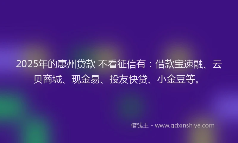 2025年的惠州贷款 不看征信有：借款宝速融、云贝商城、现金易、投友快贷、小金豆等。