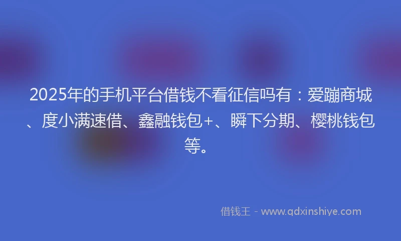 2025年的手机平台借钱不看征信吗有：爱蹦商城、度小满速借、鑫融钱包+、瞬下分期、樱桃钱包等。