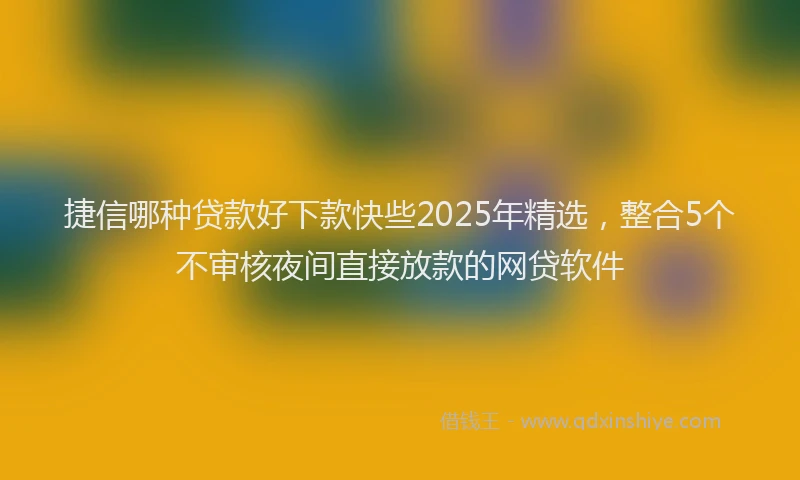 捷信哪种贷款好下款快些2025年精选，整合5个不审核夜间直接放款的网贷软件
