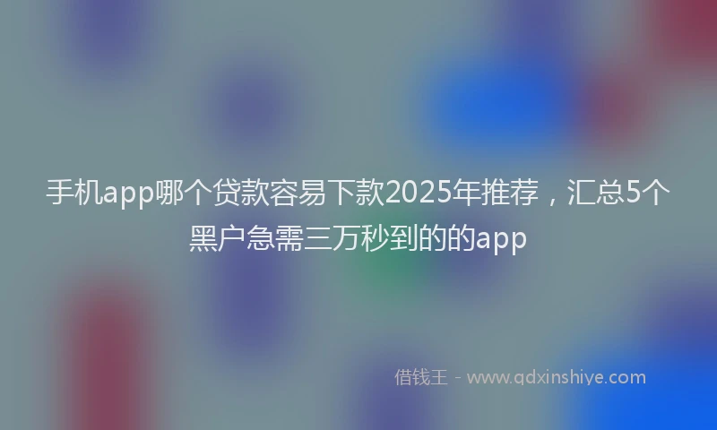 手机app哪个贷款容易下款2025年推荐，汇总5个黑户急需三万秒到的的app