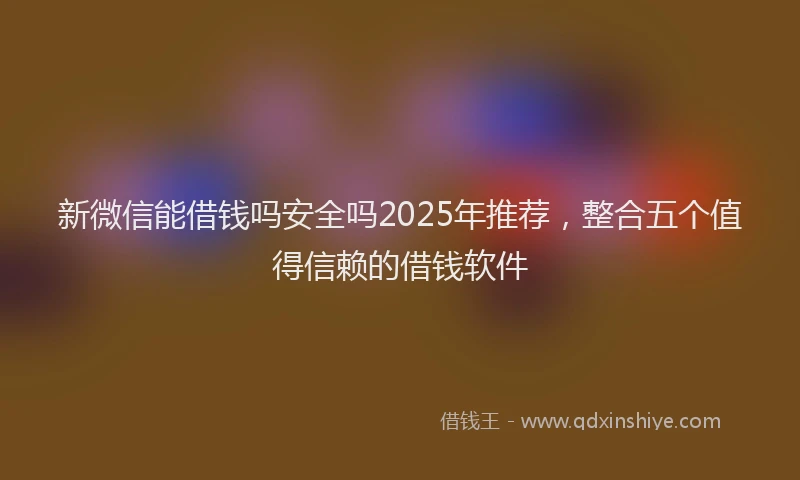 新微信能借钱吗安全吗2025年推荐，整合五个值得信赖的借钱软件
