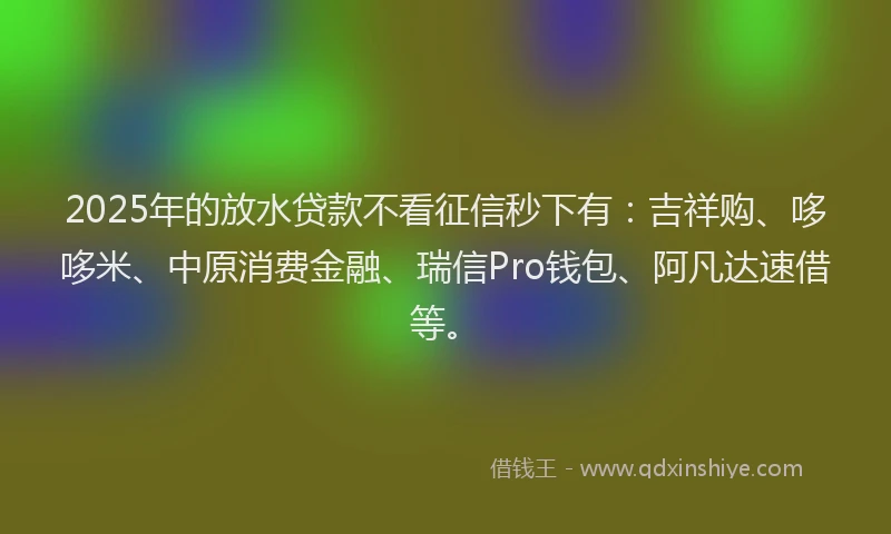 2025年的放水贷款不看征信秒下有：吉祥购、哆哆米、中原消费金融、瑞信Pro钱包、阿凡达速借等。