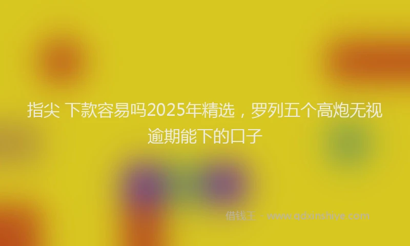 指尖 下款容易吗2025年精选，罗列五个高炮无视逾期能下的口子