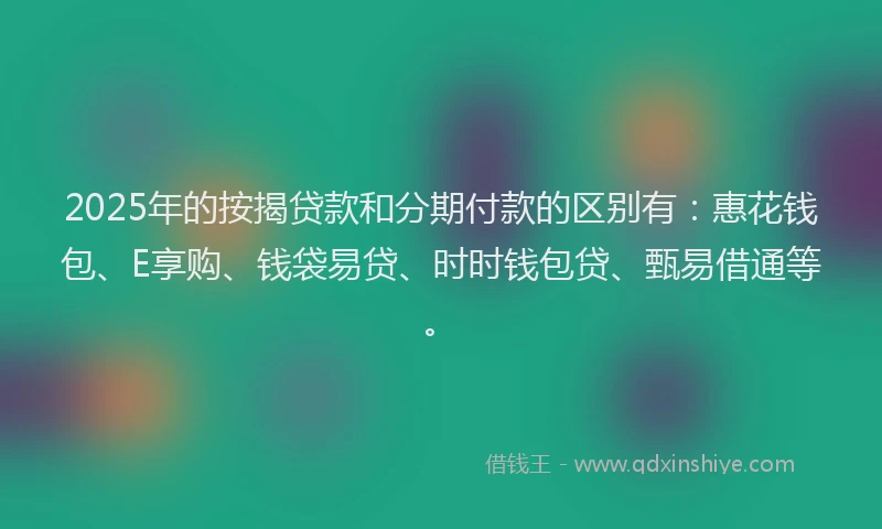 2025年的按揭贷款和分期付款的区别有：惠花钱包、E享购、钱袋易贷、时时钱包贷、甄易借通等。