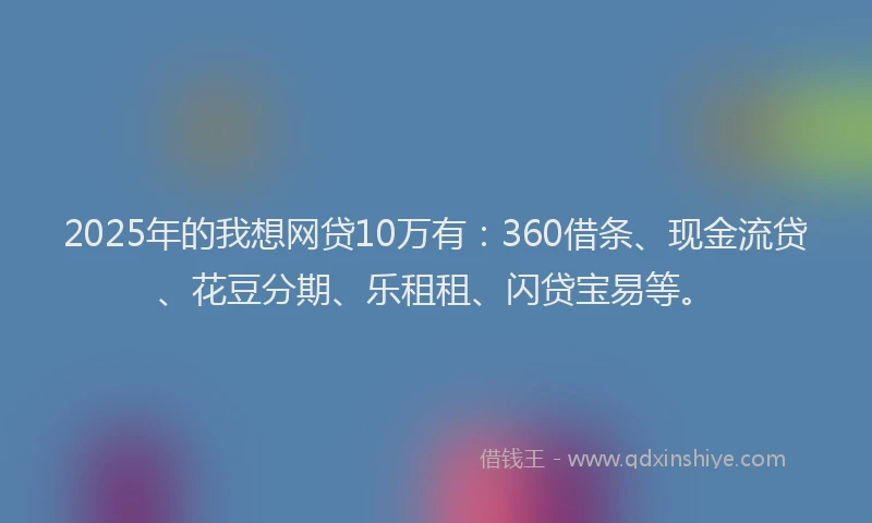 2025年的我想网贷10万有：360借条、现金流贷、花豆分期、乐租租、闪贷宝易等。