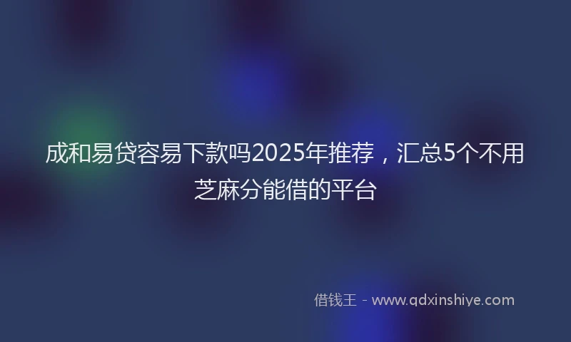 成和易贷容易下款吗2025年推荐，汇总5个不用芝麻分能借的平台