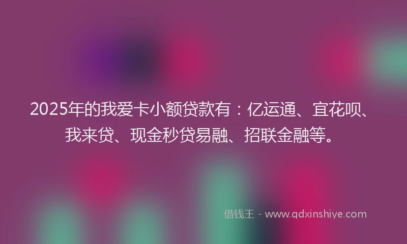 2025年的我爱卡小额贷款有：亿运通、宜花呗、我来贷、现金秒贷易融、招联金融等。