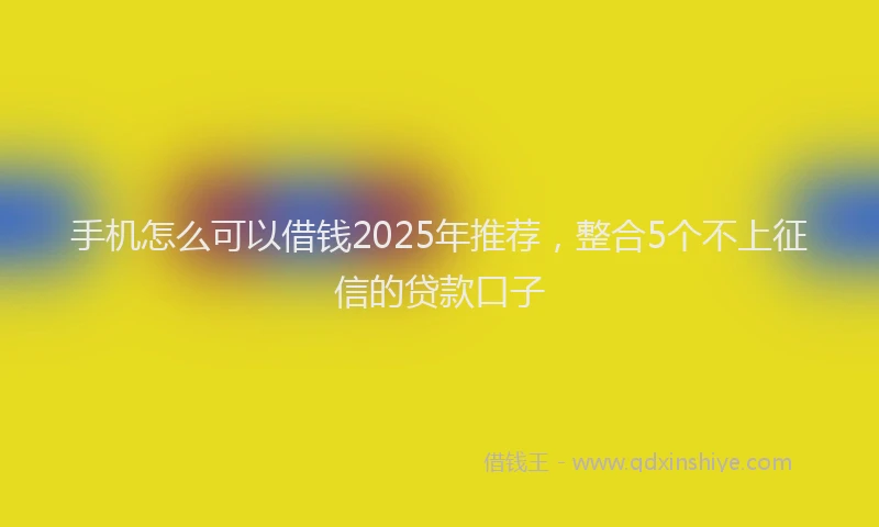 手机怎么可以借钱2025年推荐，整合5个不上征信的贷款口子