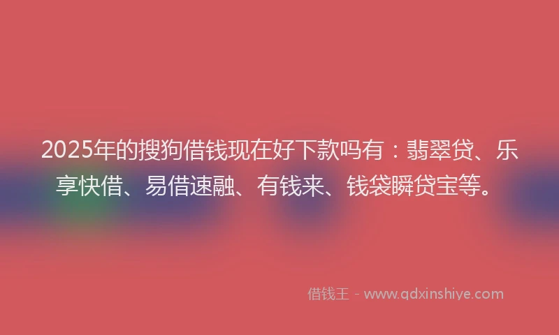 2025年的搜狗借钱现在好下款吗有：翡翠贷、乐享快借、易借速融、有钱来、钱袋瞬贷宝等。