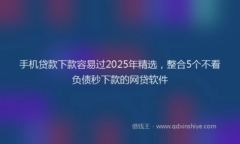 手机贷款下款容易过2025年精选，整合5个不看负债秒下款的网贷软件