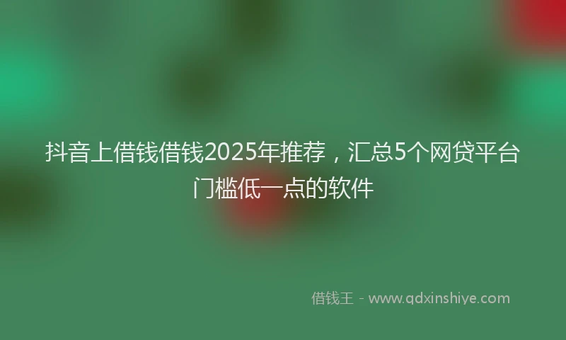 抖音上借钱借钱2025年推荐，汇总5个网贷平台门槛低一点的软件