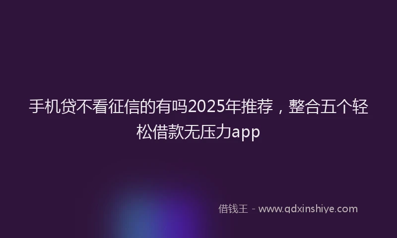 手机贷不看征信的有吗2025年推荐，整合五个轻松借款无压力app