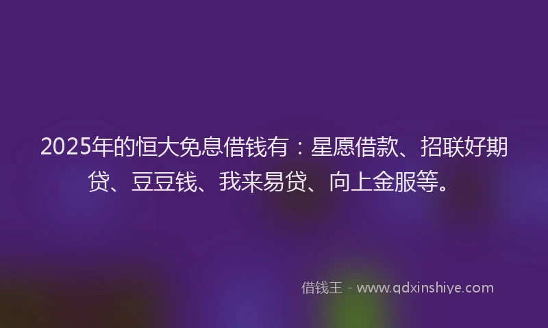 2025年的恒大免息借钱有：星愿借款、招联好期贷、豆豆钱、我来易贷、向上金服等。