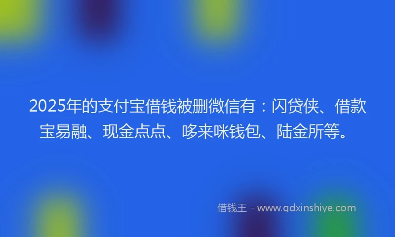 2025年的支付宝借钱被删微信有：闪贷侠、借款宝易融、现金点点、哆来咪钱包、陆金所等。