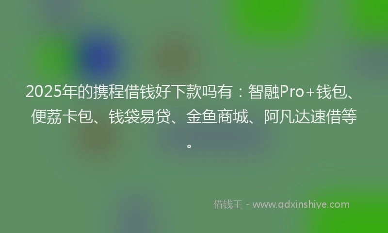2025年的携程借钱好下款吗有：智融Pro+钱包、便荔卡包、钱袋易贷、金鱼商城、阿凡达速借等。