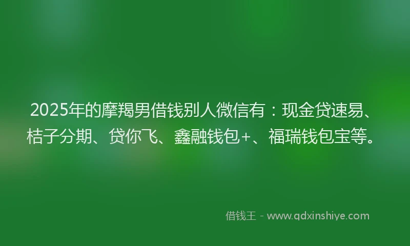 2025年的摩羯男借钱别人微信有：现金贷速易、桔子分期、贷你飞、鑫融钱包+、福瑞钱包宝等。