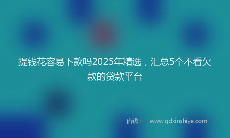 提钱花容易下款吗2025年精选，汇总5个不看欠款的贷款平台