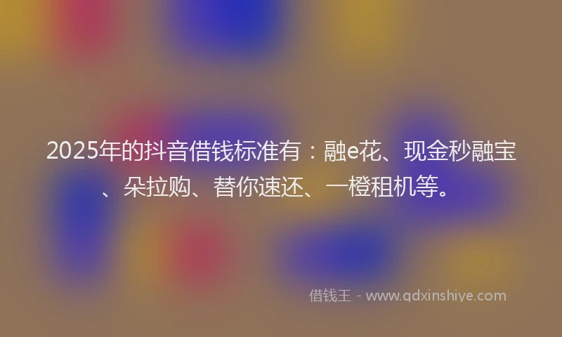 2025年的抖音借钱标准有：融e花、现金秒融宝、朵拉购、替你速还、一橙租机等。