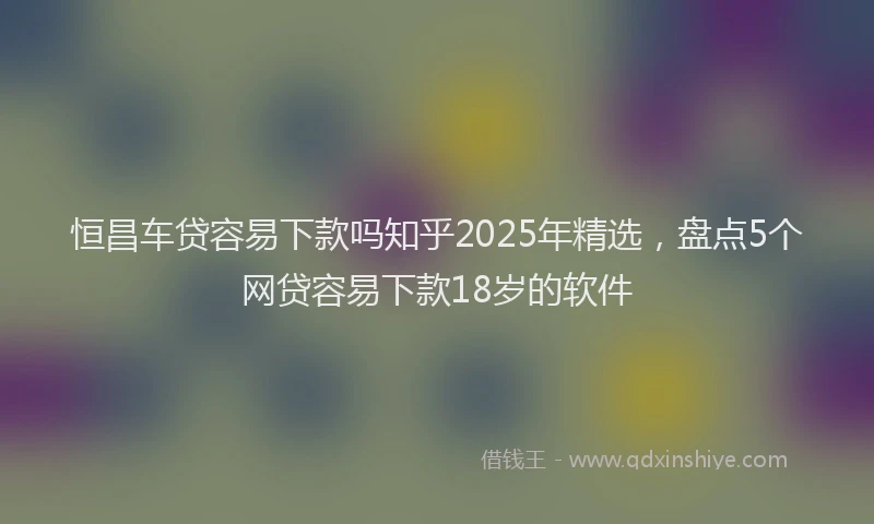 恒昌车贷容易下款吗知乎2025年精选，盘点5个网贷容易下款18岁的软件