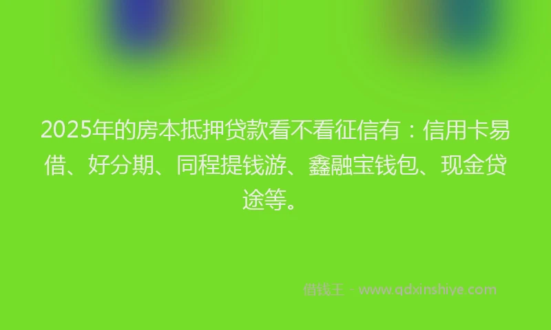 2025年的房本抵押贷款看不看征信有：信用卡易借、好分期、同程提钱游、鑫融宝钱包、现金贷途等。